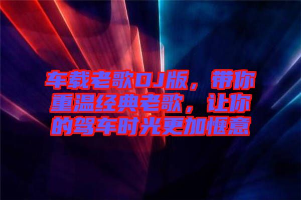 車載老歌DJ版，帶你重溫經(jīng)典老歌，讓你的駕車時光更加愜意