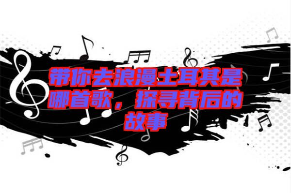 帶你去浪漫土耳其是哪首歌，探尋背后的故事