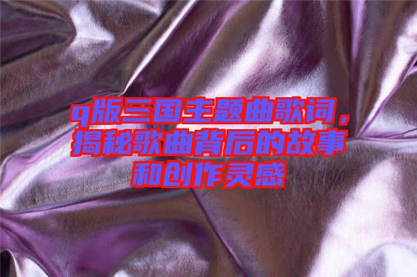 q版三國主題曲歌詞，揭秘歌曲背后的故事和創(chuàng)作靈感