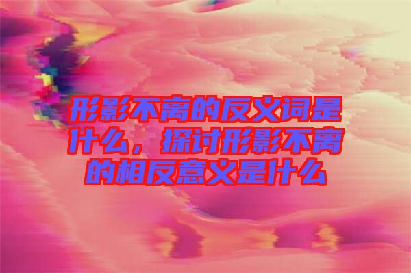 形影不離的反義詞是什么，探討形影不離的相反意義是什么