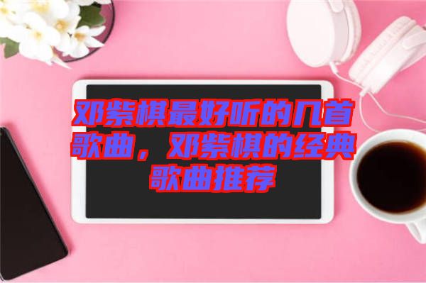 鄧紫棋最好聽(tīng)的幾首歌曲，鄧紫棋的經(jīng)典歌曲推薦