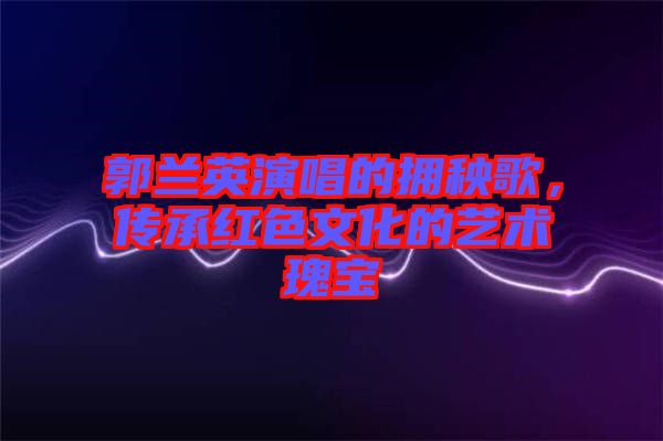 郭蘭英演唱的擁秧歌，傳承紅色文化的藝術(shù)瑰寶
