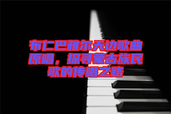 布仁巴雅爾天邊歌曲原唱，探尋蒙古族民歌的傳唱之路