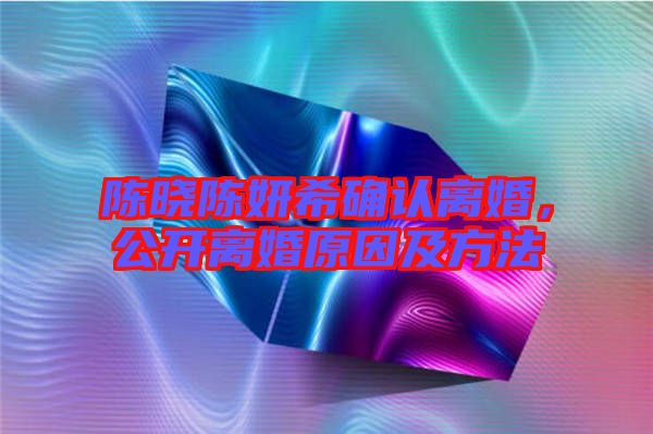 陳曉陳妍希確認(rèn)離婚，公開離婚原因及方法