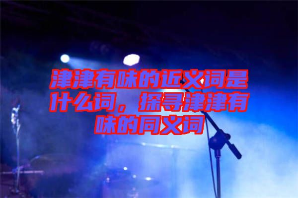 津津有味的近義詞是什么詞，探尋津津有味的同義詞