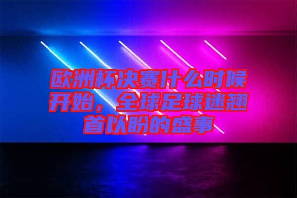 歐洲杯決賽什么時(shí)候開(kāi)始，全球足球迷翹首以盼的盛事