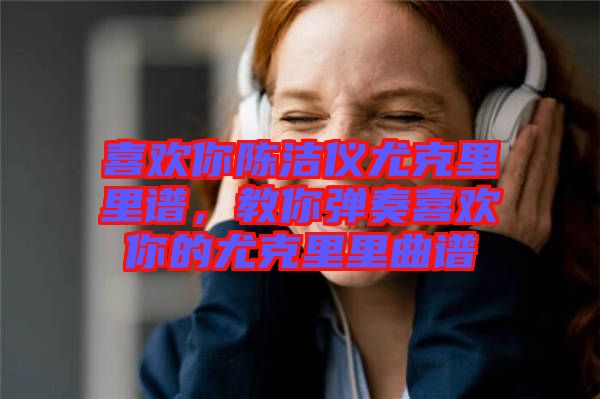 喜歡你陳潔儀尤克里里譜，教你彈奏喜歡你的尤克里里曲譜
