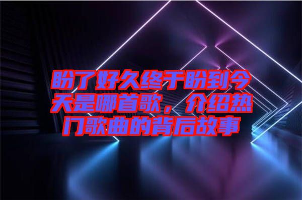 盼了好久終于盼到今天是哪首歌，介紹熱門歌曲的背后故事