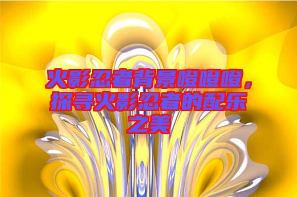 火影忍者背景噔噔噔，探尋火影忍者的配樂之美