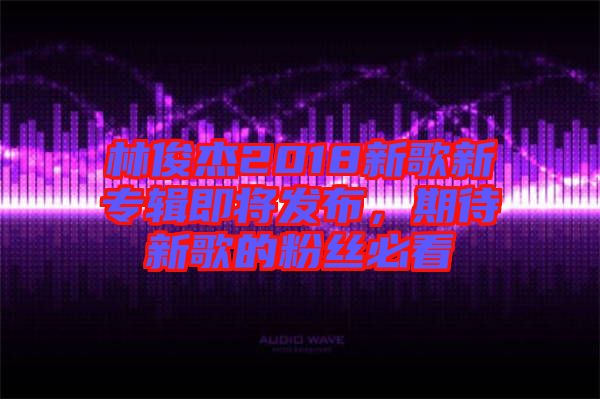 林俊杰2018新歌新專輯即將發(fā)布，期待新歌的粉絲必看