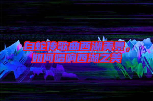 白蛇傳歌曲西湖美景，如何唱響西湖之美