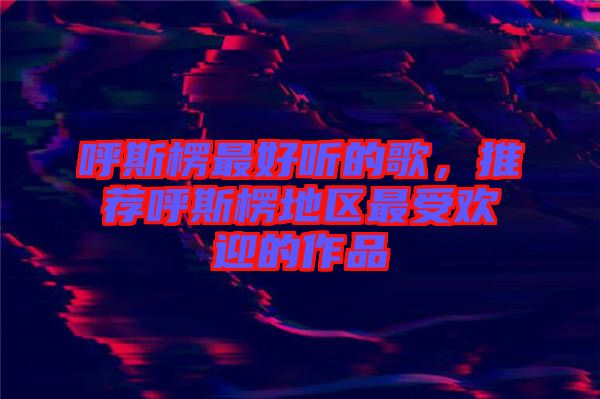 呼斯楞最好聽(tīng)的歌，推薦呼斯楞地區(qū)最受歡迎的作品
