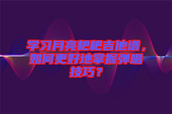 學(xué)習(xí)月亮粑粑吉他譜，如何更好地掌握彈唱技巧？