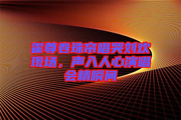 霍尊卷珠簾唱哭劉歡現(xiàn)場，聲入人心演唱會精瞬間