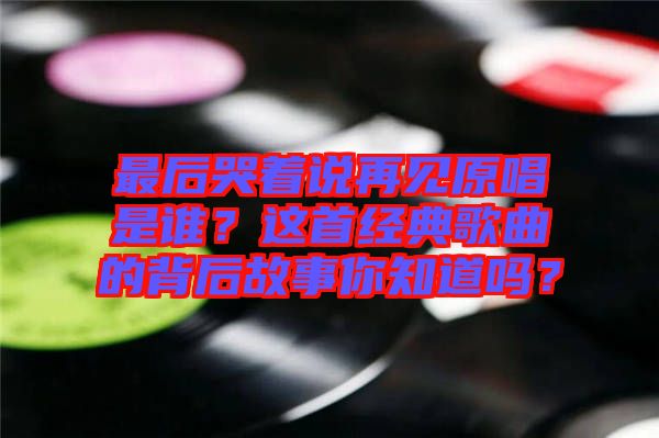 最后哭著說再見原唱是誰？這首經(jīng)典歌曲的背后故事你知道嗎？