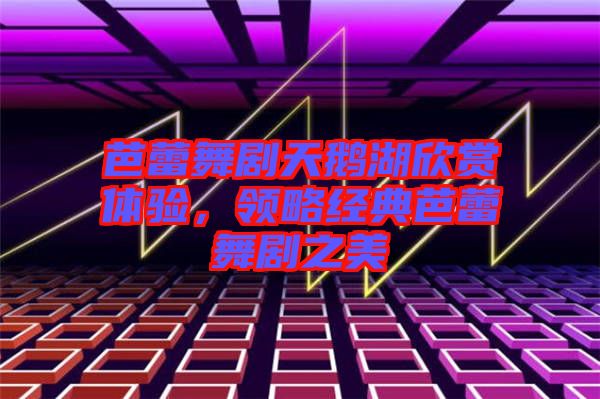 芭蕾舞劇天鵝湖欣賞體驗，領(lǐng)略經(jīng)典芭蕾舞劇之美