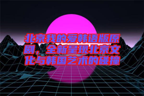 北京我的愛韓語版原劇，全新呈現(xiàn)北京文化與韓國藝術(shù)的碰撞