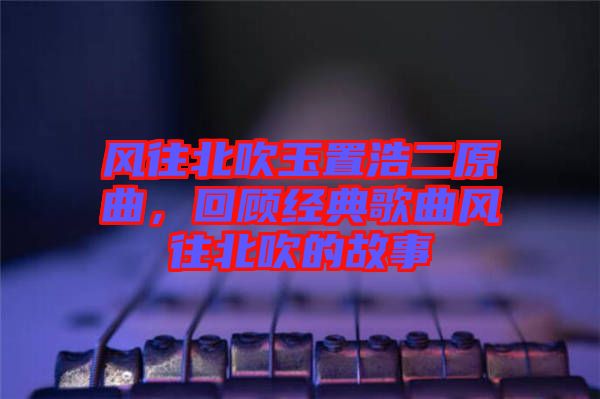 風(fēng)往北吹玉置浩二原曲，回顧經(jīng)典歌曲風(fēng)往北吹的故事