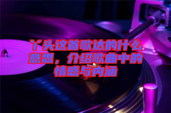 丫頭這首歌達(dá)的什么意思，介紹歌曲中的情感與內(nèi)涵