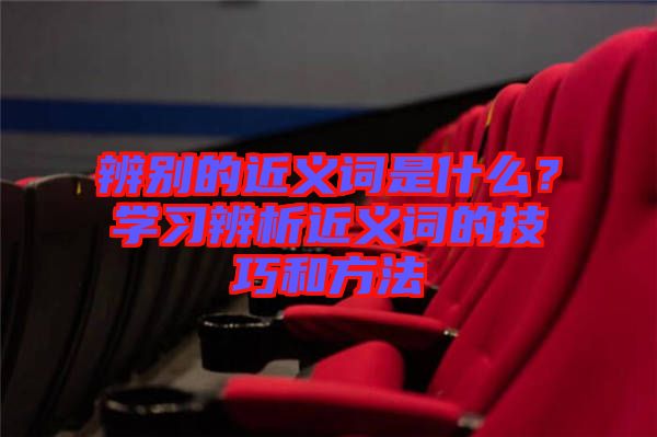 辨別的近義詞是什么？學(xué)習(xí)辨析近義詞的技巧和方法