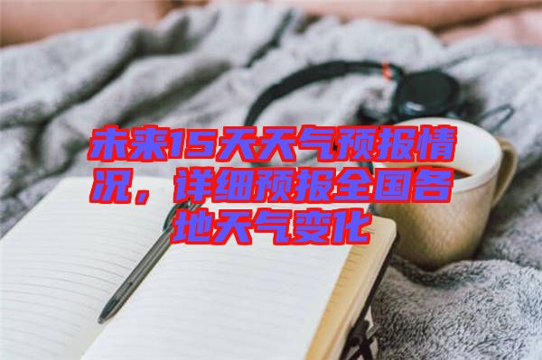 未來15天天氣預(yù)報情況，詳細(xì)預(yù)報全國各地天氣變化