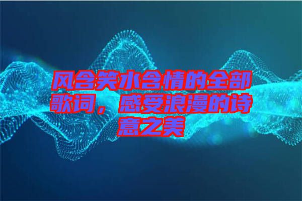 風(fēng)含笑水含情的全部歌詞，感受浪漫的詩意之美