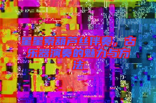 星星索葫蘆絲伴奏，古樂器演奏的魅力與方法