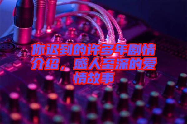 你遲到的許多年劇情介紹，感人至深的愛情故事
