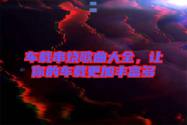 車(chē)載串燒歌曲大全，讓你的車(chē)載更加豐富多