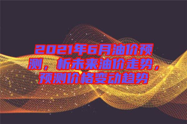 2021年6月油價(jià)預(yù)測(cè)，析未來(lái)油價(jià)走勢(shì)，預(yù)測(cè)價(jià)格變動(dòng)趨勢(shì)