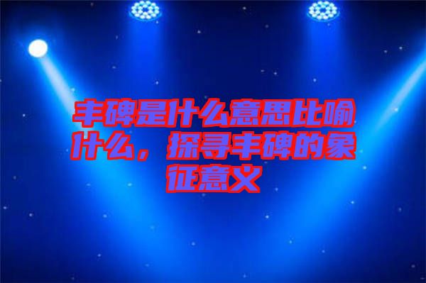 豐碑是什么意思比喻什么，探尋豐碑的象征意義