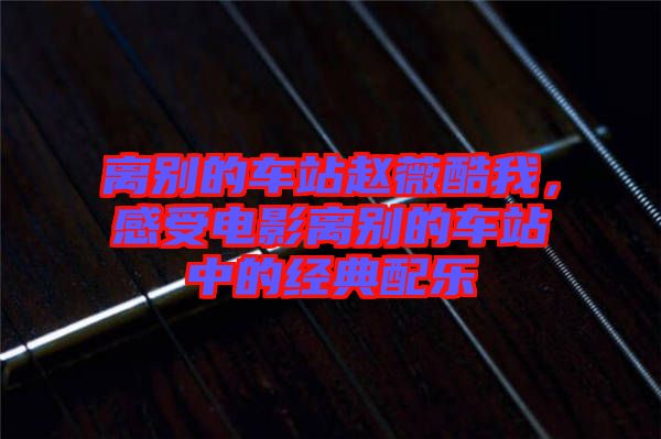 離別的車站趙薇酷我，感受電影離別的車站中的經(jīng)典配樂