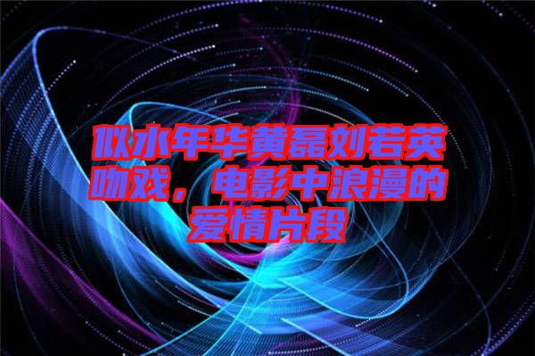 似水年華黃磊劉若英吻戲，電影中浪漫的愛情片段
