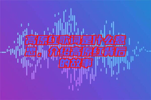 高原紅歌詞是什么意思，介紹高原紅背后的故事