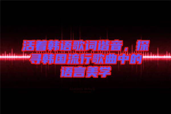 活著韓語歌詞諧音，探尋韓國流行歌曲中的語言美學(xué)