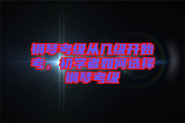 鋼琴考級從幾級開始考，初學者如何選擇鋼琴考級