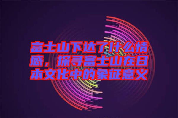 富士山下達(dá)了什么情感，探尋富士山在日本文化中的象征意義