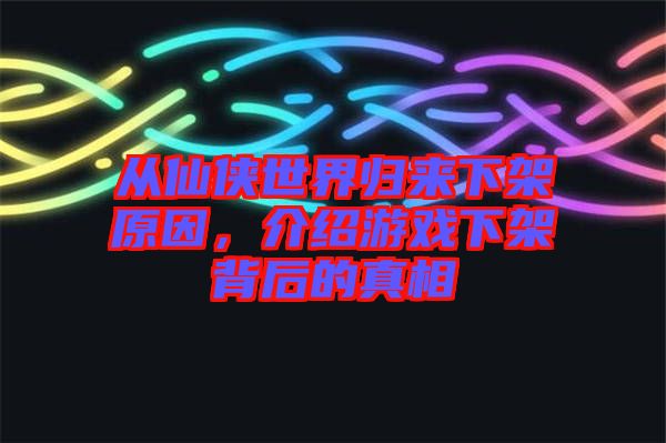 從仙俠世界歸來下架原因，介紹游戲下架背后的真相