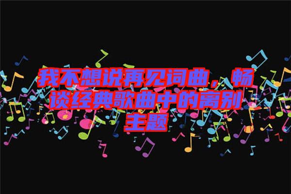 我不想說再見詞曲，暢談經(jīng)典歌曲中的離別主題