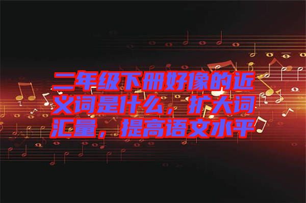 二年級下冊好像的近義詞是什么，擴大詞匯量，提高語文水平