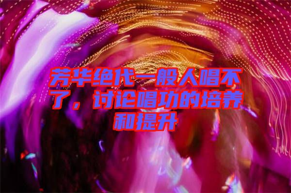 芳華絕代一般人唱不了，討論唱功的培養(yǎng)和提升