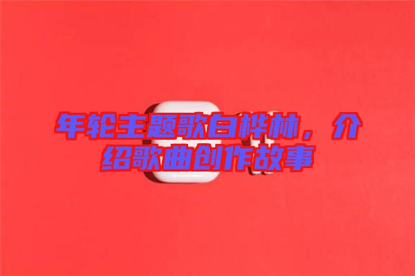 年輪主題歌白樺林，介紹歌曲創(chuàng)作故事