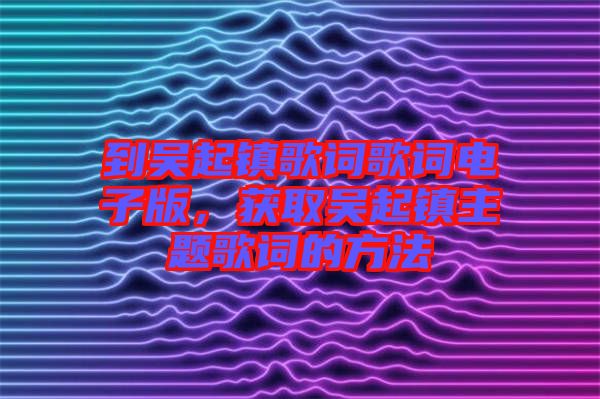 到吳起鎮(zhèn)歌詞歌詞電子版，獲取吳起鎮(zhèn)主題歌詞的方法