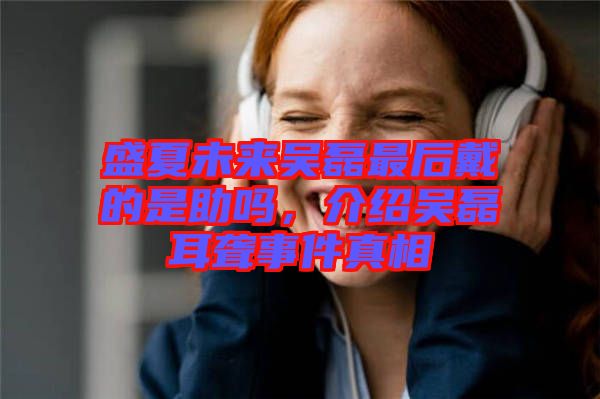 盛夏未來吳磊最后戴的是助嗎，介紹吳磊耳聾事件真相