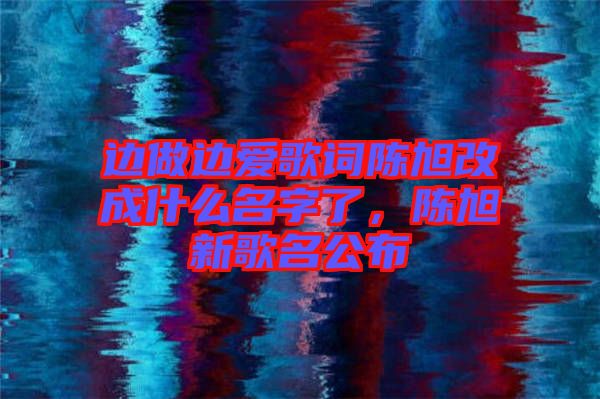 邊做邊愛歌詞陳旭改成什么名字了，陳旭新歌名公布