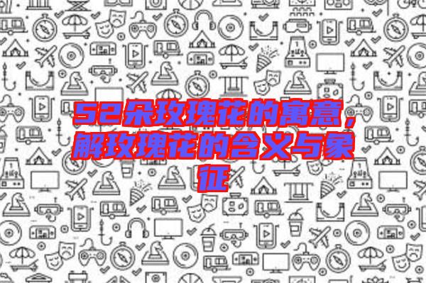 52朵玫瑰花的寓意，解玫瑰花的含義與象征