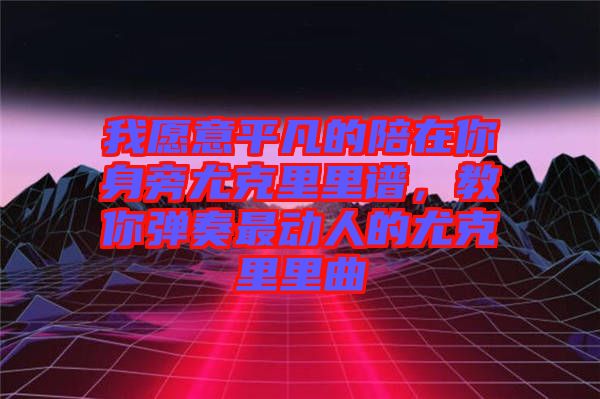 我愿意平凡的陪在你身旁尤克里里譜，教你彈奏最動人的尤克里里曲