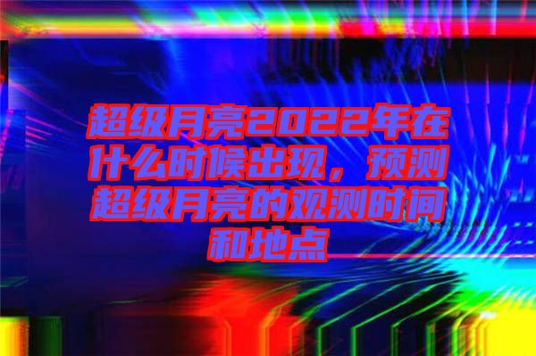 超級月亮2022年在什么時候出現(xiàn)，預(yù)測超級月亮的觀測時間和地點