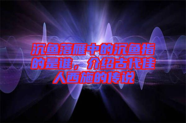 沉魚落雁中的沉魚指的是誰，介紹古代佳人西施的傳說