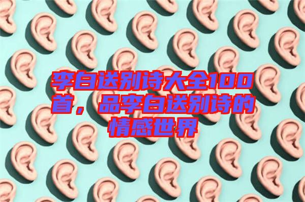 李白送別詩大全100首，品李白送別詩的情感世界